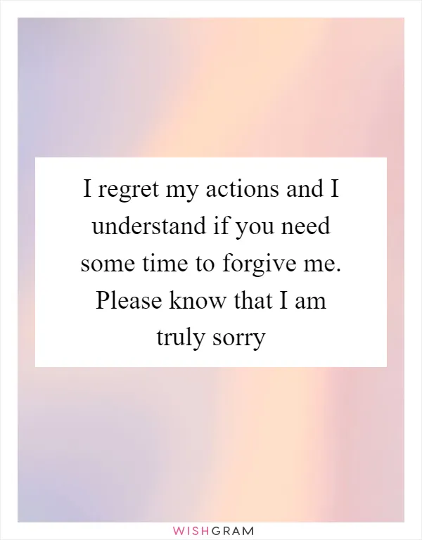 I regret my actions and I understand if you need some time to forgive me. Please know that I am truly sorry