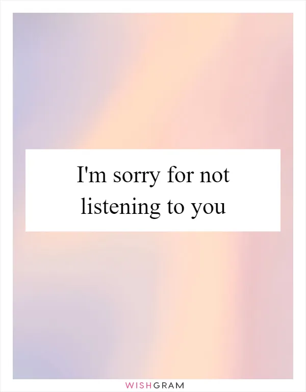 I'm sorry for not listening to you