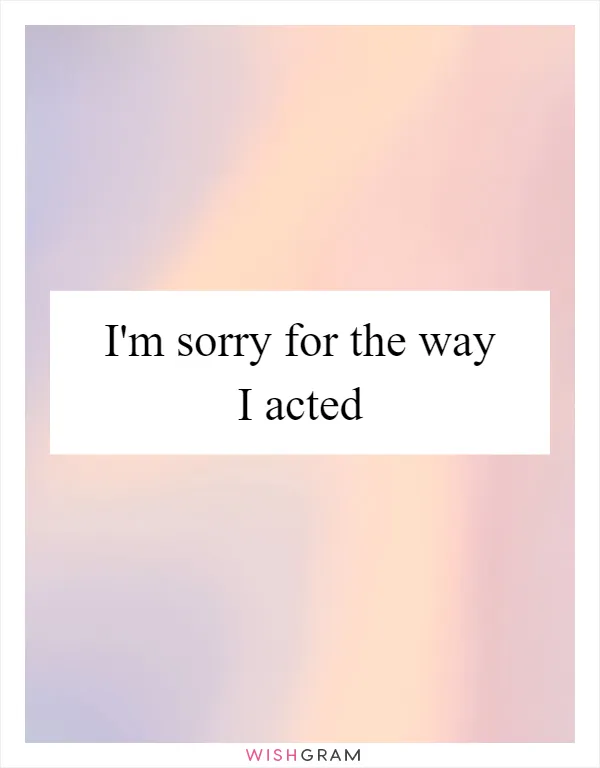 I'm sorry for the way I acted