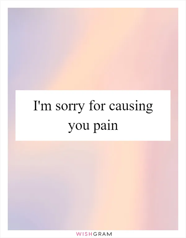 I'm sorry for causing you pain