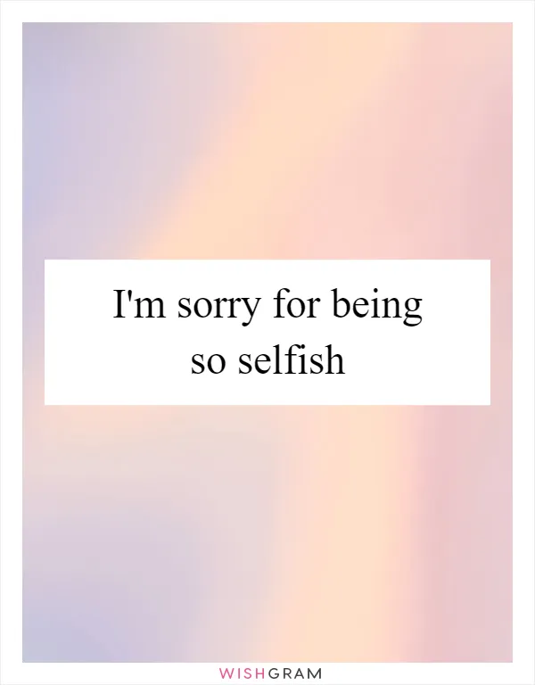 I'm sorry for being so selfish