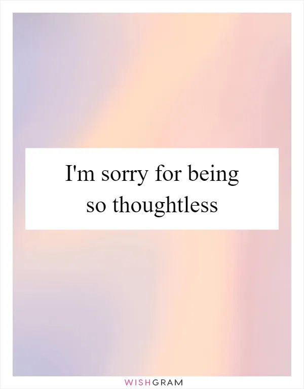 I'm sorry for being so thoughtless