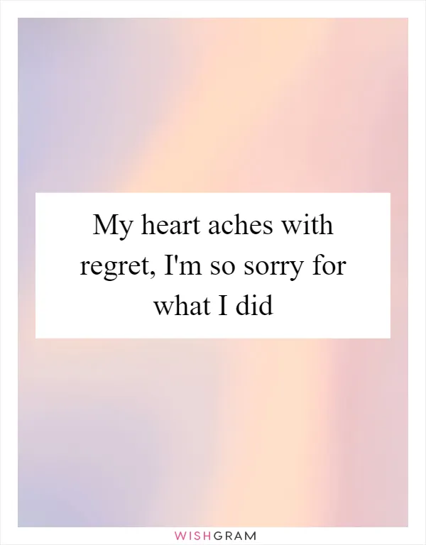 My heart aches with regret, I'm so sorry for what I did