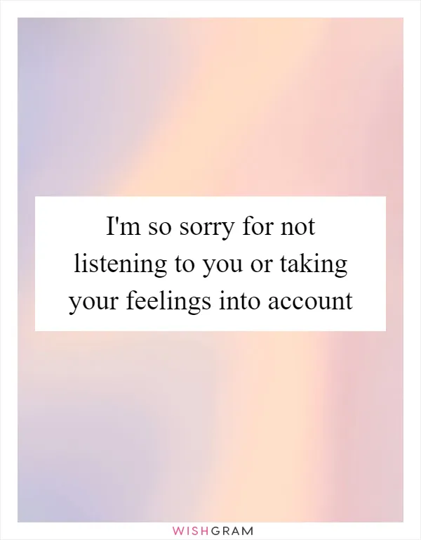 I'm so sorry for not listening to you or taking your feelings into account