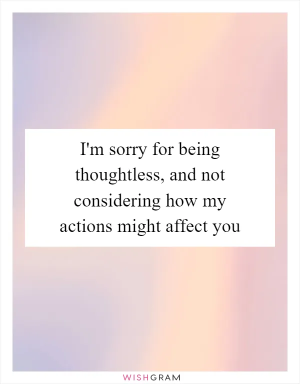 I'm sorry for being thoughtless, and not considering how my actions might affect you