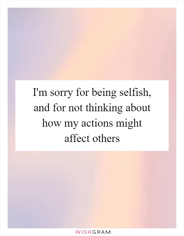I'm sorry for being selfish, and for not thinking about how my actions might affect others