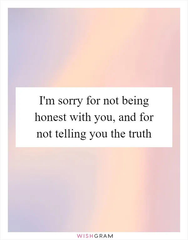 I'm sorry for not being honest with you, and for not telling you the truth