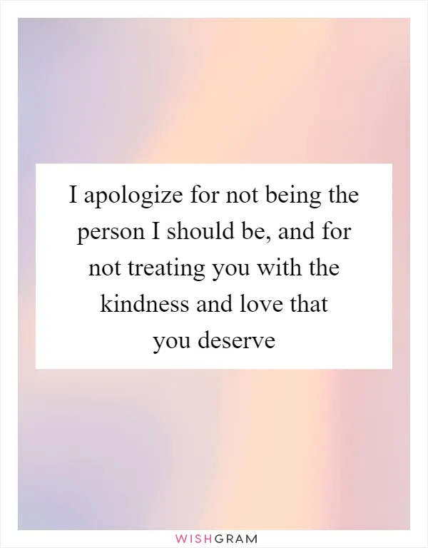 I apologize for not being the person I should be, and for not treating you with the kindness and love that you deserve