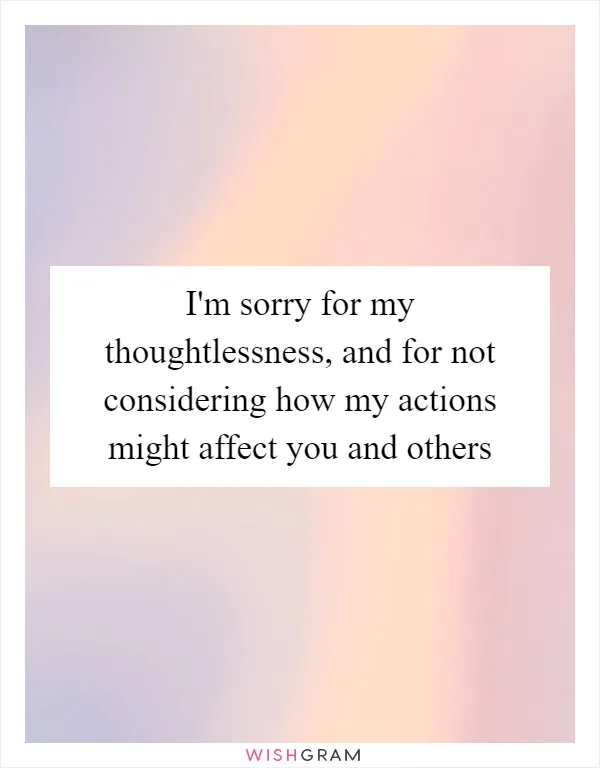 I'm sorry for my thoughtlessness, and for not considering how my actions might affect you and others