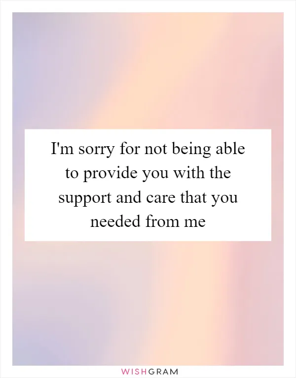 I'm sorry for not being able to provide you with the support and care that you needed from me