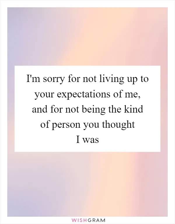 I'm sorry for not living up to your expectations of me, and for not being the kind of person you thought I was