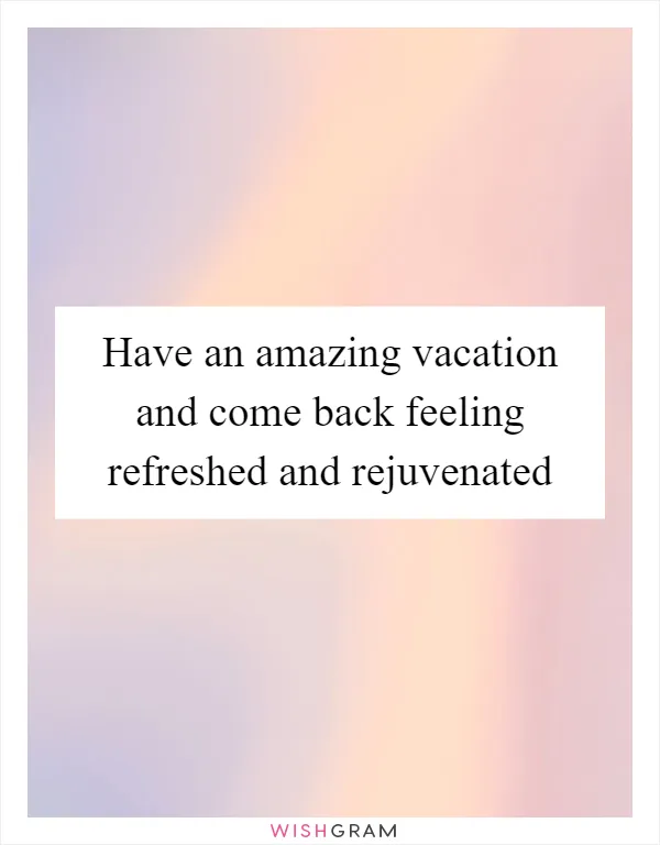 Have an amazing vacation and come back feeling refreshed and rejuvenated