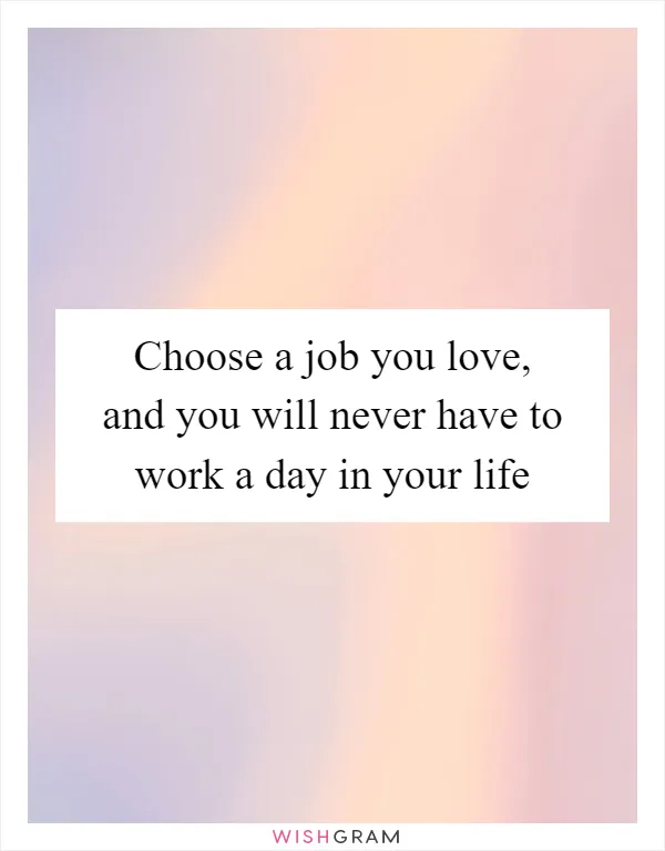 Choose a job you love, and you will never have to work a day in your life
