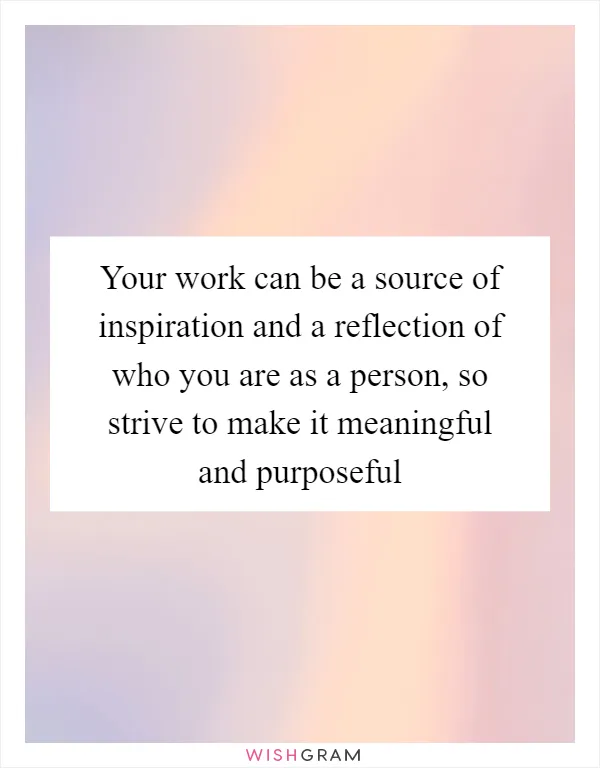 Your work can be a source of inspiration and a reflection of who you are as a person, so strive to make it meaningful and purposeful