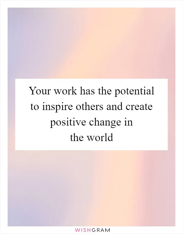 Your work has the potential to inspire others and create positive change in the world