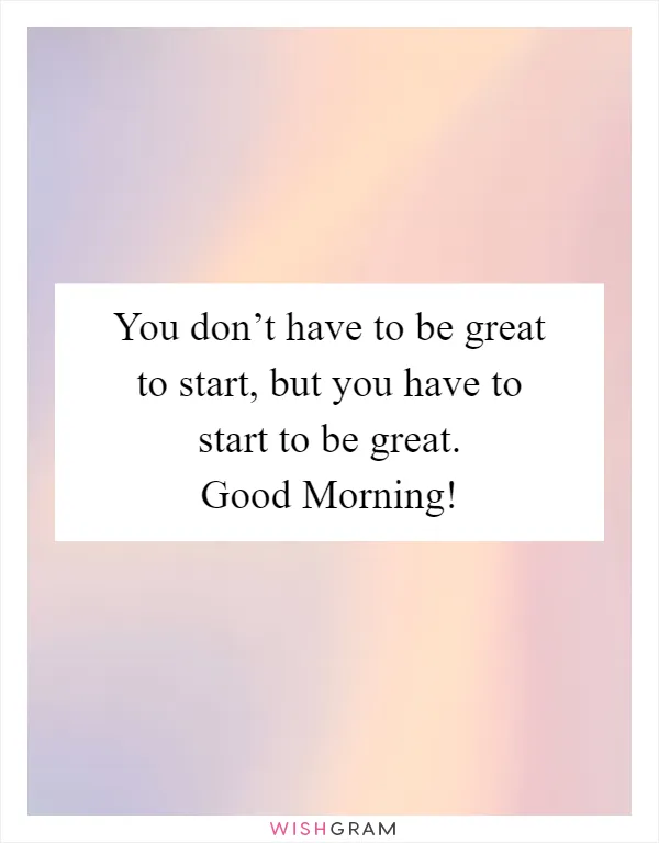 You don’t have to be great to start, but you have to start to be great. Good Morning!