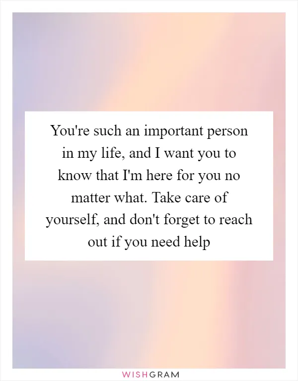 You're such an important person in my life, and I want you to know that I'm here for you no matter what. Take care of yourself, and don't forget to reach out if you need help