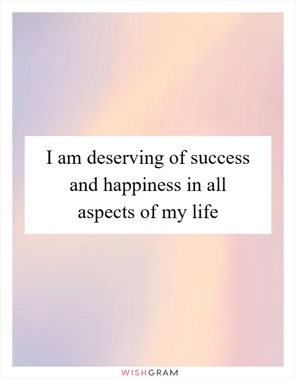 I am deserving of success and happiness in all aspects of my life