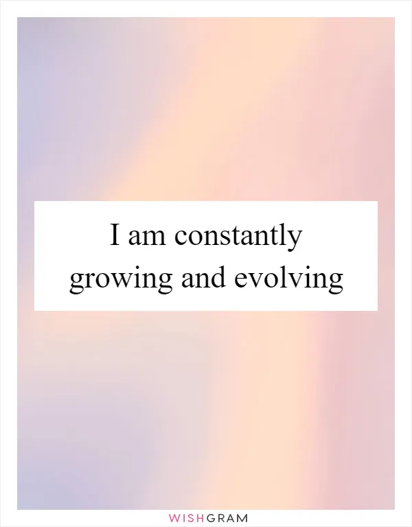 I am constantly growing and evolving