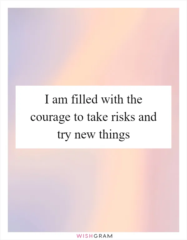 I am filled with the courage to take risks and try new things
