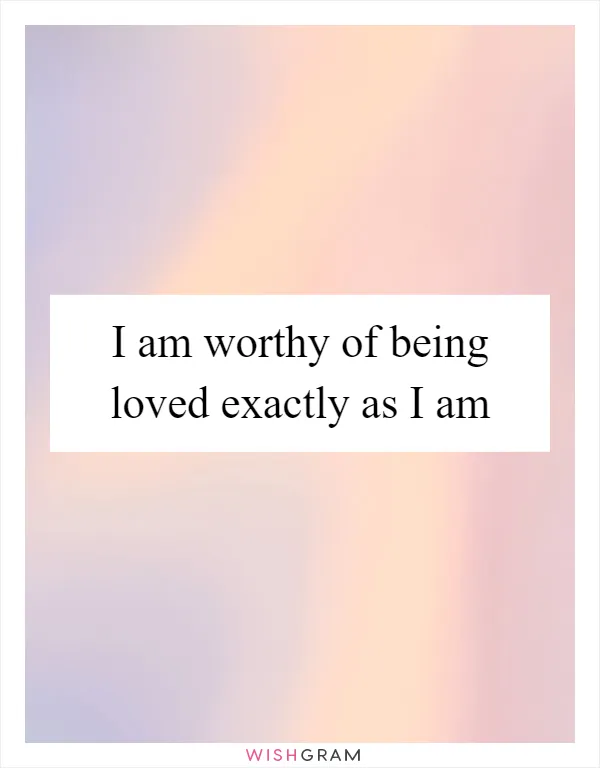 I am worthy of being loved exactly as I am