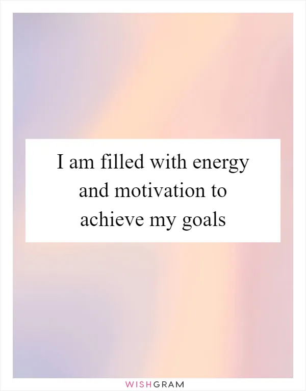 I am filled with energy and motivation to achieve my goals