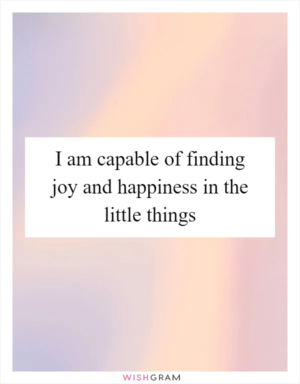 I am capable of finding joy and happiness in the little things
