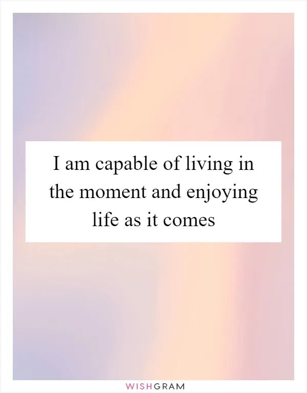 I am capable of living in the moment and enjoying life as it comes