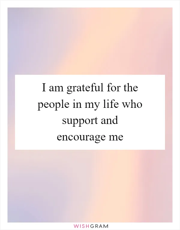 I am grateful for the people in my life who support and encourage me