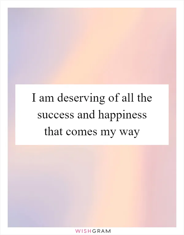 I am deserving of all the success and happiness that comes my way
