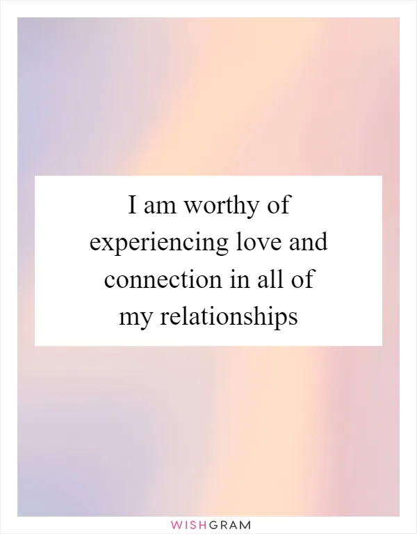 I am worthy of experiencing love and connection in all of my relationships