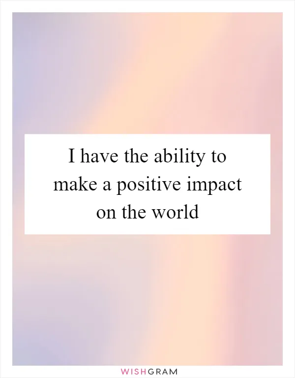 I have the ability to make a positive impact on the world