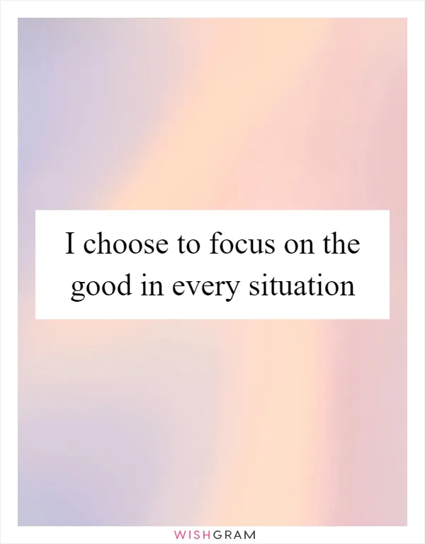 I choose to focus on the good in every situation