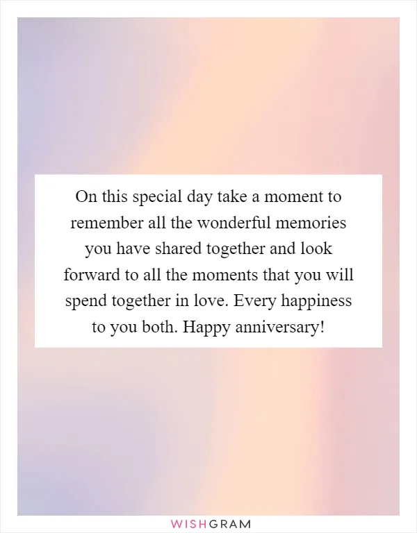 On this special day take a moment to remember all the wonderful memories you have shared together and look forward to all the moments that you will spend together in love. Every happiness to you both. Happy anniversary!