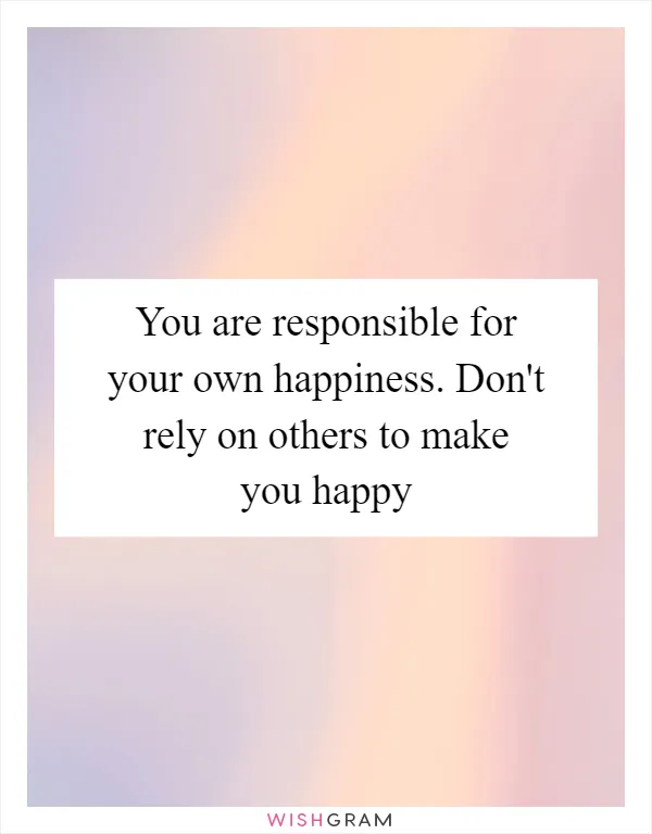 You are responsible for your own happiness. Don't rely on others to make you happy