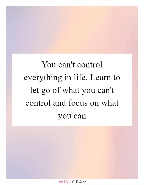 You can't control everything in life. Learn to let go of what you can't control and focus on what you can