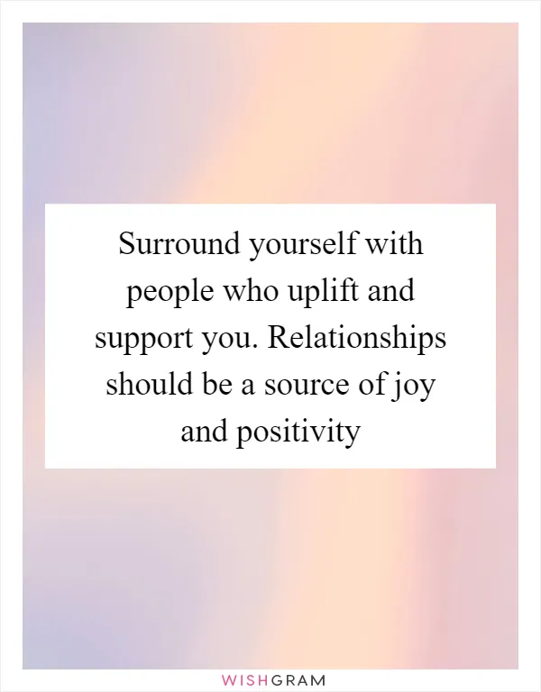 Surround yourself with people who uplift and support you. Relationships should be a source of joy and positivity