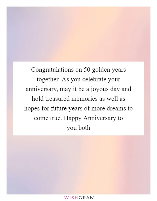 Congratulations on 50 golden years together. As you celebrate your anniversary, may it be a joyous day and hold treasured memories as well as hopes for future years of more dreams to come true. Happy Anniversary to you both