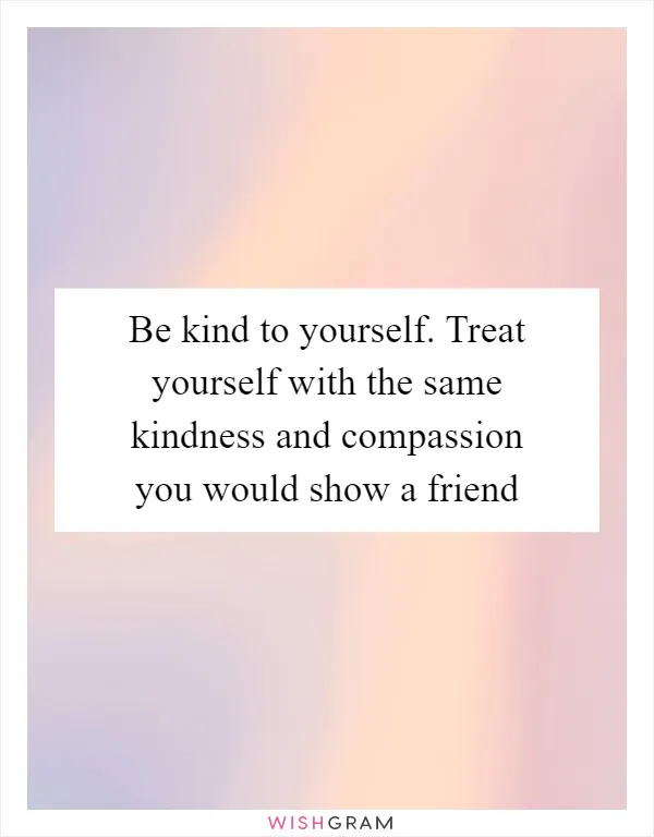 Be kind to yourself. Treat yourself with the same kindness and compassion you would show a friend