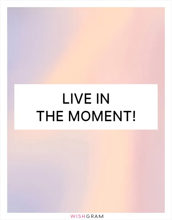 Live in the moment!