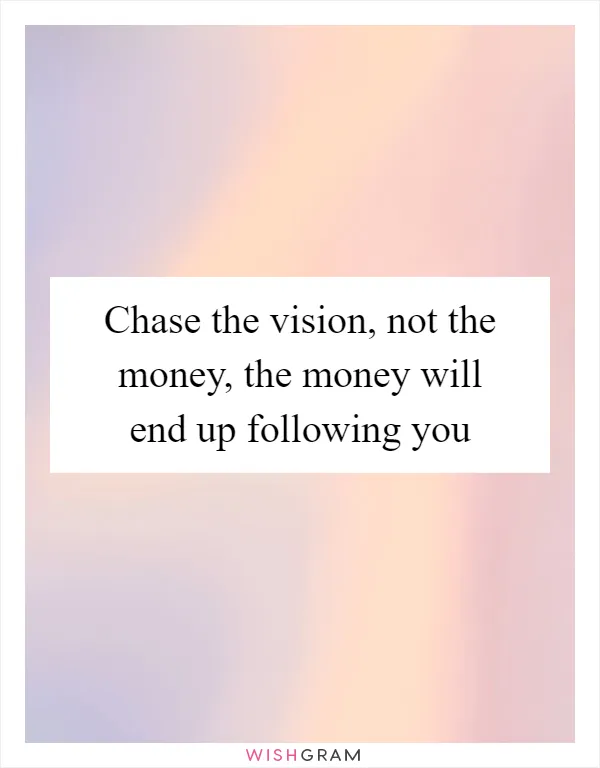 Chase the vision, not the money, the money will end up following you