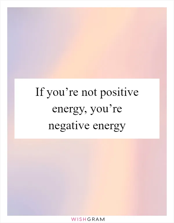 If you’re not positive energy, you’re negative energy