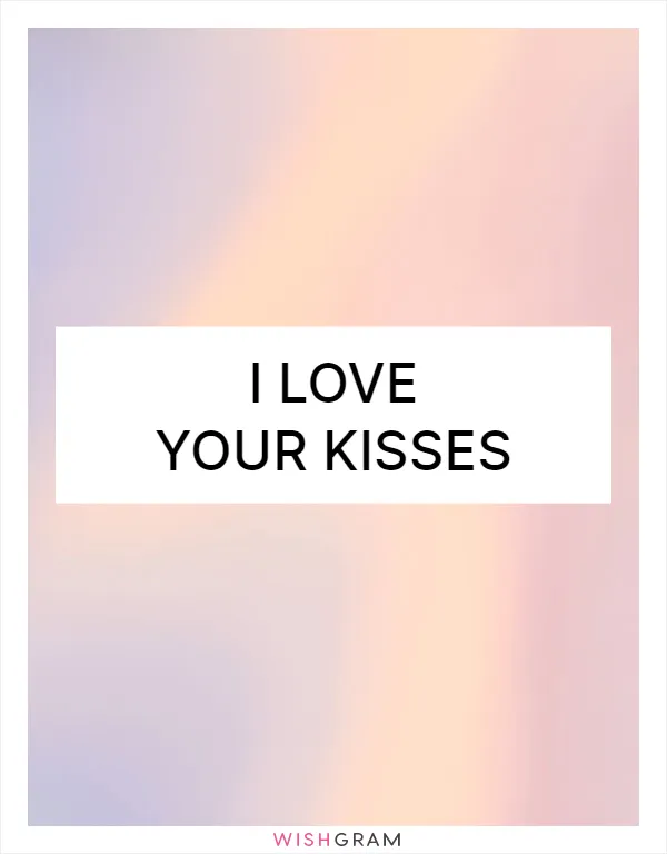I love your kisses