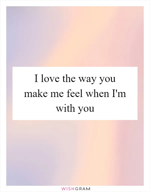 I love the way you make me feel when I'm with you