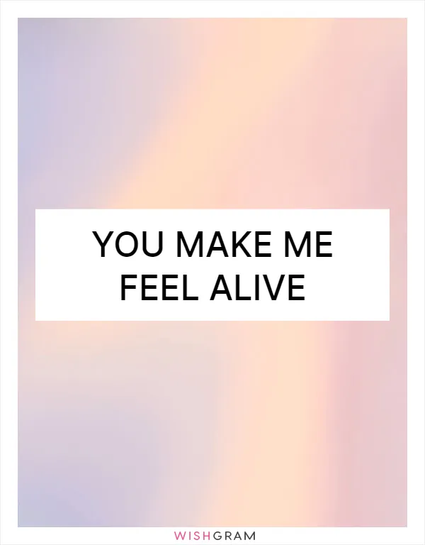 You make me feel alive