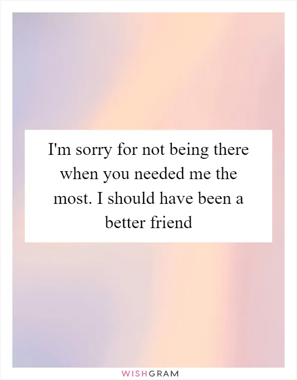 I'm sorry for not being there when you needed me the most. I should have been a better friend