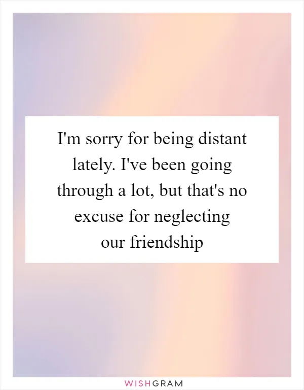 I'm sorry for being distant lately. I've been going through a lot, but that's no excuse for neglecting our friendship