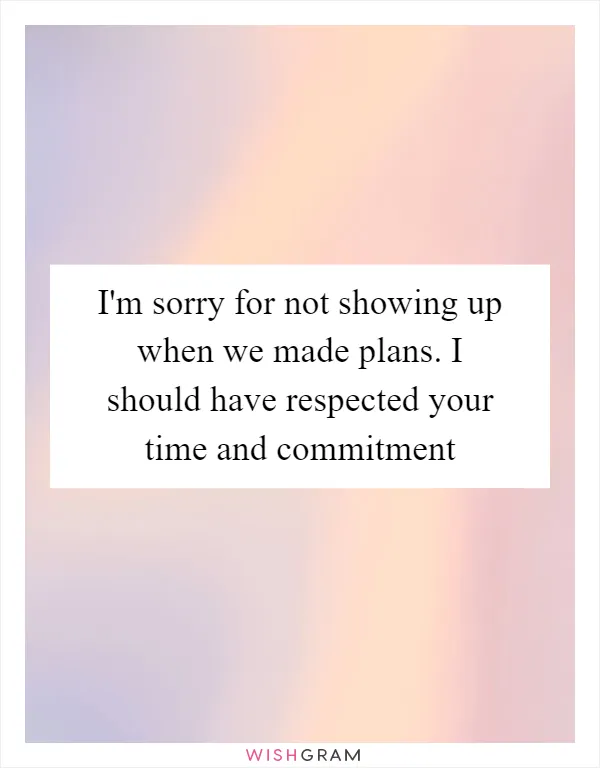 I'm sorry for not showing up when we made plans. I should have respected your time and commitment