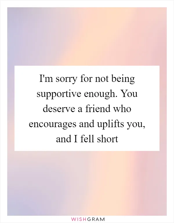I'm sorry for not being supportive enough. You deserve a friend who encourages and uplifts you, and I fell short