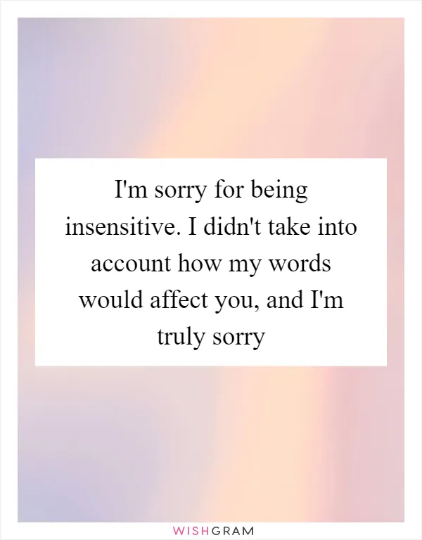 I'm sorry for being insensitive. I didn't take into account how my words would affect you, and I'm truly sorry